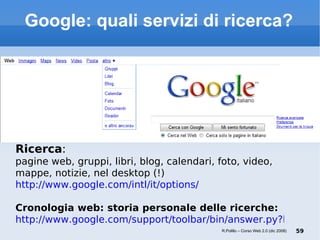 Google: quali servizi di ricerca? Ricerca :  pagine web, gruppi, libri, blog, calendari, foto, video, mappe, notizie, nel desktop (!) http://www.google.com/intl/it/options/ Cronologia web: storia personale delle ricerche: http://www.google.com/support/toolbar/bin/answer.py?hl=it&answer=78184 R.Polillo – Corso Web 2.0 (dic 2008) 