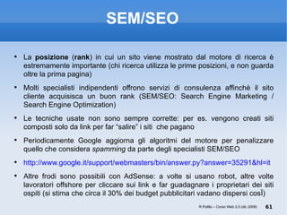 SEM/SEO La  posizione  ( rank ) in cui un sito viene mostrato dal motore di ricerca è estremamente importante (chi ricerca utilizza le prime posizioni, e non guarda oltre la prima pagina) Molti specialisti indipendenti offrono servizi di consulenza affinchè il sito cliente acquisisca un buon rank (SEM/SEO: Search Engine Marketing / Search Engine Optimization) Le tecniche usate non sono sempre corrette: per es. vengono creati siti composti solo da link per far “salire” i siti  che pagano Periodicamente Google aggiorna gli algoritmi del motore per penalizzare quello che considera  spamming  da parte degli specialisti SEM/SEO http://www.google.it/support/webmasters/bin/answer.py?answer=35291&hl=it Altre frodi sono possibili con AdSense: a volte si usano robot, altre volte lavoratori offshore per cliccare sui link e far guadagnare i proprietari dei siti ospiti (si stima che circa il 30% dei budget pubblicitari vadano dispersi così) ‏ R.Polillo – Corso Web 2.0 (dic 2008) 