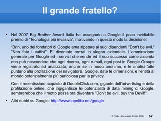 Il grande fratello? Nel 2007 Big Brother Award Italia ha assegnato a Google il poco invidiabile premio di “Tecnologia più invasiva”, motivando in questo modo la decisione:  “ Brin, uno dei fondatori di Google ama ripetere ai suoi dipendenti "Don't be evil." "Non fate i cattivi". E' diventato ormai lo slogan aziendale. L'ammirazione generale per Google ed i servizi che rende ed il suo successo come azienda non può nascondere che ogni ricerca, ogni e-mail, ogni post in Google Groups viene registrato ed analizzato, anche se in modo anonimo, e le analisi fatte puntano alla profilazione del navigatore. Google, date le dimensioni, è l'entità al mondo potenzialmente più pericolosa per la privacy. Con il recentissimo acquisto di DoubleClick.com, gigante dell'advertising e della profilazione online, che ingigantisce le potenzialità di data mining di Google, sembrerebbe che il motto possa ora diventare "Don't be evil, buy the Devil!".  Altri dubbi su Google:  http://www.ippolita.net/google R.Polillo – Corso Web 2.0 (dic 2008) 