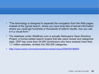 "The technology is designed to separate the navigation from the Web pages. Instead of the typical search, where you have long lists of textual information where you could get hundreds or thousands of search results, now you see it in a visual form."  The database under WebBrain.com is actually Netscape's Open Directory Project, a human-edited search engine that lets users review and categorize sites. ODP has more than 24,000 contributors who have entered more than 1.7 million websites, divided into 260,000 categories.  http://www.wired.com/science/discoveries/news/2000/05/36600 R.Polillo – Corso Web 2.0 (dic 2008) 