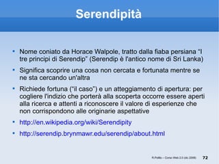 Serendipità Nome coniato da Horace Walpole, tratto dalla fiaba persiana “I tre principi di Serendip” (Serendip è l'antico nome di Sri Lanka)  Significa scoprire una cosa non cercata e fortunata mentre se ne sta cercando un'altra Richiede fortuna (“il caso”) e un atteggiamento di apertura: per cogliere l'indizio che porterà alla scoperta occorre essere aperti alla ricerca e attenti a riconoscere il valore di esperienze che non corrispondono alle originarie aspettative http://en.wikipedia.org/wiki/Serendipity http://serendip.brynmawr.edu/serendip/about.html R.Polillo – Corso Web 2.0 (dic 2008) 