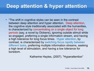 Deep attention & hyper attention “ The shift in cognitive styles can be seen in the contrast between deep attention and hyper attention.  Deep attention , the cognitive style traditionally associated with the humanities, is characterized by  concentrating on a single object for long periods  (say, a novel by Dickens), ignoring outside stimuli while so engaged, preferring a single information stream, and having a high tolerance for long focus times.  Hyper attention , by contrast, is characterized by  switching focus rapidly between different tasks , preferring multiple information streams, seeking a high level of stimulation, and having a low tolerance for boredom. Katherine Hayles, (2007). "Hyperattention ”  R.Polillo – Corso Web 2.0 (dic 2008) 