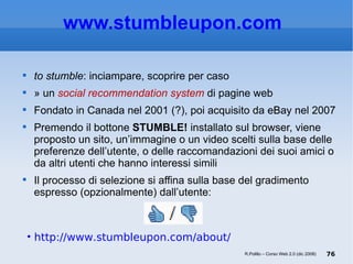 www.stumbleupon.com   to stumble : inciampare, scoprire per caso È un  social recommendation system  di pagine web Fondato in Canada nel 2001 (?), poi acquisito da eBay nel 2007 Premendo il bottone  STUMBLE!  installato sul browser, viene proposto un sito, un’immagine o un video scelti sulla base delle preferenze dell’utente, o delle raccomandazioni dei suoi amici o da altri utenti che hanno interessi simili Il processo di selezione si affina sulla base del gradimento espresso (opzionalmente) dall’utente:  http://www.stumbleupon.com/about/ R.Polillo – Corso Web 2.0 (dic 2008) 