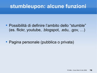 stumbleupon: alcune funzioni Possibilità di definire l’ambito dello “stumble”  (es. flickr, youtube, .blogspot, .edu, .gov, …) Pagina personale (pubblica o privata) R.Polillo – Corso Web 2.0 (dic 2008) 