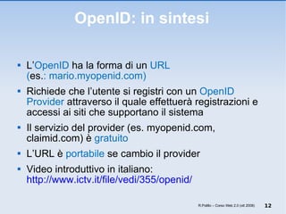 OpenID: in sintesi L’ OpenID  ha la forma di un  URL  ( es. : mario.myopenid.com)  Richiede che l’utente si registri con un  OpenID Provider  attraverso il quale effettuerà registrazioni e accessi ai siti che supportano il sistema Il servizio del provider (es. myopenid.com, claimid.com) è  gratuito L’URL è  portabile  se cambio il provider  Video introduttivo in italiano:  http://www.ictv.it/file/vedi/355/openid/ R.Polillo – Corso Web 2.0 (ott 2008) 