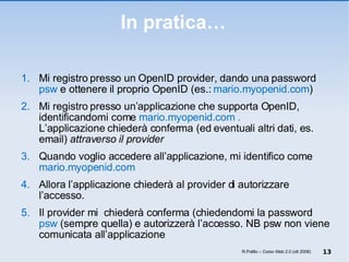 In pratica… Mi registro presso un OpenID provider, dando una password  psw  e ottenere il proprio OpenID (es.:  mario.myopenid.com ) Mi registro presso un’applicazione che supporta OpenID, identificandomi come  mario.myopenid.com . L’applicazione chiederà conferma (ed eventuali altri dati, es. email)  attraverso il provider Quando voglio accedere all’applicazione, mi identifico come  mario.myopenid.com Allora l’applicazione chiederà al provider di autorizzare l’accesso.  Il provider mi  chiederà conferma (chiedendomi la password  psw  (sempre quella) e autorizzerà l’accesso. NB psw non viene comunicata all’applicazione R.Polillo – Corso Web 2.0 (ott 2008) 