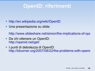 OpenID: riferimenti http://en.wikipedia.org/wiki/OpenID   Una presentazione su slide:   http://www.slideshare.net/simon/the-implications-of-openid Da chi ottenere un OpenID: http://openid.net/get/ I punti di debolezza di OpenID: http://idcorner.org/2007/08/22/the-problems-with-openid/ R.Polillo – Corso Web 2.0 (ott 2008) 