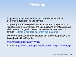 Privacy La  privacy  è il diritto alla riservatezza delle informazioni personali e della propria vita privata La privacy si traduce spesso nella capacità di una persona di impedire che le informazioni che la riguardano diventino note ad altri, qualora il soggetto non abbia volontariamente scelto di fornirle     diritto al controllo sui propri dati personali Un elemento di base da considerare per la internet privacy è la  identificabilità  dell’utente http://it.wikipedia.org/wiki/Privacy In Italia:  http://www.garanteprivacy.it/garante/navig/jsp/index.jsp R.Polillo – Corso Web 2.0 (ott 2008) 