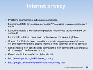 Internet privacy Problema enormemente articolato e complesso L’anonimia totale deve essere permessa? Può essere usata a scopi buoni o cattivi L’anonimia totale è tecnicamente possibile? Numerose tecniche e modi per superarle  Le normative dei vari paesi sono molto diverse, ma la rete è globale  Spesso è sufficiente poter controllare in modo “ragionevolmente” sicuro a chi può essere rivelata la propria identità e i dati personali ad essa associati Dati sensibili e non sensibili; dati permanenti o non permanenti (la sensibilità di un dato può cambiare nel tempo) Pseudonimi /nickname/a.k.a. ; false identità http://en.wikipedia.org/wiki/Internet_privacy http://people.dsv.su.se/~jpalme/society/anonymity.html R.Polillo – Corso Web 2.0 (ott 2008) 