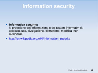 Information security Information security: la protezione dell’informazione e dei sistemi informativi da accesso, uso, divulgazione, distruzione, modifica  non autorizzati. http://en.wikipedia.org/wiki/Information_security R.Polillo – Corso Web 2.0 (ott 2008) 