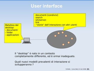 User interface Metafora del desktop: - documenti - folder - applicazioni documenti [condivisi] search siti/servizi link - “storie” dell’interazione con altri utenti  R.Polillo – Corso Web 2.0 (ott 2008) Il “desktop” è nato in un contesto   completamente differente, ed è ormai inadeguato.    Quali nuovi modelli prevalenti di interazione si   svilupperanno ? 