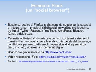 Esempio: Flock  (un “social browser”) Basato sul codice di Firefox, si distingue da questo per la capacità di integrarsi con i principali siti di social networking e di blogging, tra i quali Twitter, Facebook, YouTube, WordPress, Blogger, Xanga e del.icio.us.  Permette agli utenti di visualizzare contatti, contenuti e risorse di questi siti in un'apposita barra laterale o orizzontale del browser, e condividere per mezzo di semplici operazioni di drag and drop testi, link, foto, video ed altri contenuti digitali Scaricabile gratuitamente da  http://www.flock.com/ Video recensione (6’) in:  http://it.youtube.com/watch?v=y9Oqj4t586Y   Anche in:  http://online.wsj.com/article/SB121806980256818899.html?mod=2_1571_topbox R.Polillo – Corso Web 2.0 (ott 2008) 