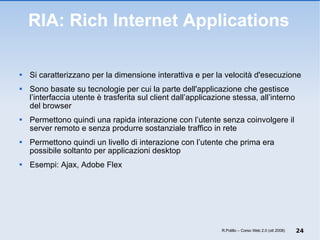 RIA: Rich Internet Applications Si caratterizzano per la dimensione interattiva e per la velocità d'esecuzione Sono basate su tecnologie per cui la parte dell'applicazione che gestisce l’interfaccia utente è trasferita sul client dall’applicazione stessa, all’interno del browser Permettono quindi una rapida interazione con l’utente senza coinvolgere il server remoto e senza produrre sostanziale traffico in rete  Permettono quindi un livello di interazione con l’utente che prima era possibile soltanto per applicazioni desktop Esempi: Ajax, Adobe Flex R.Polillo – Corso Web 2.0 (ott 2008) 