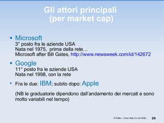 Gli attori principali  (per market cap) Microsoft 3° posto fra le aziende USA  Nata nel 1975,  prima della rete… Microsoft after Bill Gates,  http://www.newsweek.com/id/142672 Google 11° posto fra le aziende USA Nata nel 1998, con la rete Fra le due:  IBM ; subito dopo:  Apple (NB le graduatorie dipendono dall’andamento dei mercati e sono molto variabili nel tempo) R.Polillo – Corso Web 2.0 (ott 2008) 