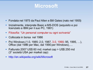 Microsoft Fondata nel 1975 da Paul Allen e Bill Gates (nato nel 1955) Inizialmente, interprete Basic e MS-DOS (acquisito e poi licenziato a IBM per il suo PC, 1981) Filosofia: “Un personal computer su ogni scrivania” Collocata in borsa  nel 1986 Poi Windows (1.0, 1985; 2.0, 1987,  3.0, 1990 ; 95, 1995, …), Office (dal 1989 per Mac, dal 1990 per Windows), … Fatturato 2007 US$ 60 md; market cap > US$ 250 md (3° società USA per market cap) http://en.wikipedia.org/wiki/Microsoft R.Polillo – Corso Web 2.0 (ott 2008) 