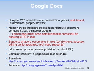 Google Docs Semplici WP, spreadsheet e presentation gratuiti,  web based,  utilizzabili dal proprio browser Nessun sw da installare sul client; per default i documenti vengono salvati sui server Google     i propri documenti sono potenzialmente accessibili da qualunque PC in rete Supporto al lavoro cooperativo in rete (condivisione, accesso, editing contemporaneo, vedi video seguente) I documenti possono essere pubblicati in rete (URL) Servizio “premium” a pagamento (per aziende) Basic info:  http://docs.google.com/support/bin/answer.py?answer=49008&topic=8613 Per usarlo:  http://docs.google.com/?hl=en&pli=1#all R.Polillo – Corso Web 2.0 (ott 2008) 