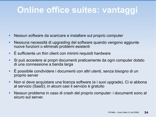 Online office suites: vantaggi Nessun software da scaricare e installare sul proprio computer Nessuna necessità di upgrading del software quando vengono aggiunte nuove funzioni o eliminati problemi esistenti È sufficiente un thin client con minimi requisiti hardware Si può accedere ai propri documenti praticamente da ogni computer dotato di una connessione a banda larga È possibile condividere i documenti con altri utenti, senza bisogno di un proprio server Non si deve acquistare una licenza software (e i suoi upgrade). Ci si abbona al servizio (SaaS); in alcuni casi il servizio è gratuito Nessun problema in caso di crash del proprio computer: i documenti sono al sicuro sul server. R.Polillo – Corso Web 2.0 (ott 2008) 