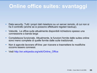 Online office suites: svantaggi Data security. Tutti i propri dati risiedono su un server remoto, di cui non si ha il controllo (anche se si possono effettuare regolari backup).  Velocità.  Le office suite attualmente disponibili richiedono spesso una connessione a banda larga Completezza funzionale. Attualmente, le funzioni fornite dalle suites online sono meno complete di quelle fornite dalle suite tradizionali. Non è agevole lavorare off-line: per ricevere e trasmettere le modifiche occorre essere connessi. Vedi  http://en.wikipedia.org/wiki/Online_Office R.Polillo – Corso Web 2.0 (ott 2008) 