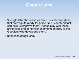 Google Labs “ Google labs showcases a few of our favorite ideas that aren't quite ready for prime time. Your feedback can help us improve them. Please play with these prototypes and send your comments directly to the Googlers who developed them. ” http://labs.google.com/ R.Polillo – Corso Web 2.0 (ott 2008) 