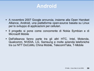 Android A novembre 2007 Google annuncia, insieme alla Open Handset Alliance, Android, una piattaforma open-source basata su Linux per lo sviluppo di applicazioni per cellulari. Il progetto si pone come concorrente di Nokia Symbian e di Microsoft Mobile Dell'alleanza fanno parte tra gli altri HTC, Intel, Motorola, Qualcomm, NVIDIA, LG, Samsung e molte azienda telefoniche tra cui NTT DoCoMo, China Mobile, TelecomITalia, T-Mobile R.Polillo – Corso Web 2.0 (ott 2008) 