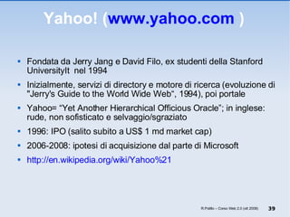 Yahoo! ( www.yahoo.com  ) Fondata da Jerry Jang e David Filo, ex studenti della Stanford UniversityIt  nel 1994 Inizialmente, servizi di directory e motore di ricerca (evoluzione di "Jerry's Guide to the World Wide Web“, 1994), poi portale Yahoo= “Yet Another Hierarchical Officious Oracle”; in inglese:  rude, non sofisticato e selvaggio/sgraziato 1996: IPO (salito subito a US$ 1 md market cap) 2006-2008: ipotesi di acquisizione dal parte di Microsoft http://en.wikipedia.org/wiki/Yahoo%21 R.Polillo – Corso Web 2.0 (ott 2008) 