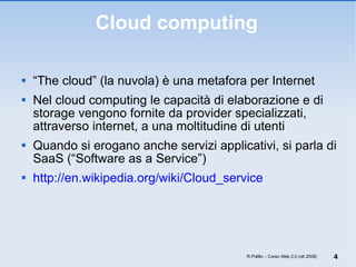 Cloud computing “ The cloud” (la nuvola) è una metafora per Internet Nel cloud computing le capacità di elaborazione e di storage vengono fornite da provider specializzati, attraverso internet, a una moltitudine di utenti Quando si erogano anche servizi applicativi, si parla di SaaS (“Software as a Service”) http://en.wikipedia.org/wiki/Cloud_service R.Polillo – Corso Web 2.0 (ott 2008) 
