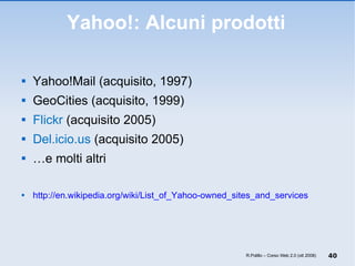 Yahoo!: Alcuni prodotti Yahoo!Mail (acquisito, 1997) GeoCities (acquisito, 1999) Flickr  (acquisito 2005) Del.icio.us  (acquisito 2005) … e molti altri http://en.wikipedia.org/wiki/List_of_Yahoo-owned_sites_and_services R.Polillo – Corso Web 2.0 (ott 2008) 
