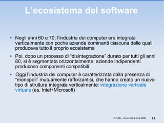 L’ecosistema del software Negli anni 60 e 70, l’industria dei computer era integrata verticalmente con poche aziende dominanti ciascuna delle quali produceva tutto il proprio ecosistema Poi, dopo un processo di “disintegrazione” durato per tutti gli anni 80, si è segmentata orizzontalmente: aziende indipendenti producono componenti compatibili Oggi l’industria dei computer è caratterizzata dalla presenza di “monopoli” mutuamente rafforzantisi, che hanno creato un nuovo tipo di struttura integrata verticalmente:  integrazione verticale virtuale  (es. Intel+Microsoft) R.Polillo – Corso Web 2.0 (ott 2008) 