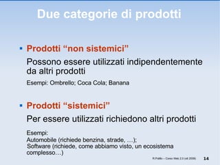 Due categorie di prodotti Prodotti “non sistemici”  Possono essere utilizzati indipendentemente da altri prodotti Esempi: Ombrello; Coca Cola; Banana Prodotti “sistemici”  Per essere utilizzati richiedono altri prodotti Esempi:  Automobile (richiede benzina, strade, …);  Software (richiede, come abbiamo visto, un ecosistema complesso…) R.Polillo – Corso Web 2.0 (ott 2008) 