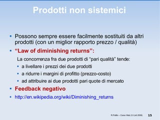 Prodotti non sistemici Possono sempre essere facilmente sostituiti da altri prodotti (con un miglior rapporto prezzo / qualità) “ Law of diminishing returns”:   La concorrenza fra due prodotti di “pari qualità” tende: a livellare i prezzi dei due prodotti a ridurre i margini di profitto (prezzo-costo) ad attribuire ai due prodotti pari quote di mercato Feedback negativo http://en.wikipedia.org/wiki/Diminishing_returns R.Polillo – Corso Web 2.0 (ott 2008) 