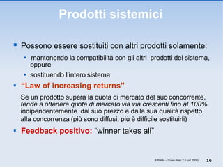 Prodotti sistemici Possono essere sostituiti con altri prodotti solamente: mantenendo la compatibilità con gli altri  prodotti del sistema, oppure sostituendo l’intero sistema “ Law of increasing returns”   Se un prodotto supera la quota di mercato del suo concorrente,  tende a ottenere quote di mercato via via crescenti fino al 100%  indipendentemente  dal suo prezzo e dalla sua qualità rispetto alla concorrenza ( più sono diffusi, più è difficile sostituirli)  Feedback positivo:  “winner takes all” R.Polillo – Corso Web 2.0 (ott 2008) 