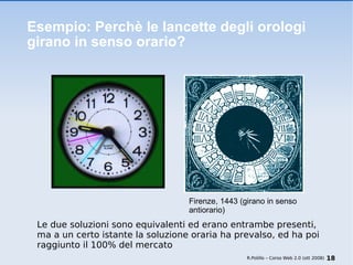 Esempio: Perchè le lancette degli orologi girano in senso orario? Le due soluzioni sono equivalenti ed erano entrambe presenti, ma a un certo istante la soluzione oraria ha prevalso, ed ha poi raggiunto il 100% del mercato R.Polillo – Corso Web 2.0 (ott 2008) Firenze, 1443 (girano in senso antiorario) 