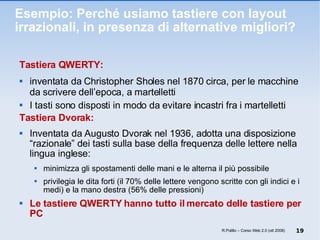 Esempio: Perché usiamo tastiere con layout irrazionali, in presenza di alternative migliori? Tastiera QWERTY: inventata da Christopher Sholes nel 1870 circa, per le macchine da scrivere dell’epoca, a martelletti  I tasti sono disposti in modo da evitare incastri fra i martelletti Tastiera Dvorak: Inventata da Augusto Dvorak nel 1936, adotta una disposizione “razionale” dei tasti sulla base della frequenza delle lettere nella lingua inglese: minimizza gli spostamenti delle mani e le alterna il più possibile privilegia le dita forti (il 70% delle lettere vengono scritte con gli indici e i medi) e la mano destra (56% delle pressioni) Le tastiere QWERTY hanno tutto il mercato delle tastiere per PC  R.Polillo – Corso Web 2.0 (ott 2008) 
