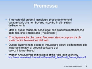 Premessa Il mercato dei prodotti tecnologici presenta fenomeni caratteristici, che non trovano riscontro in altri settori dell’economia Molti di questi fenomeni sono legati alle proprietà matematiche delle reti, che li modellano (“net effects”) E’ indispensabile che questi fenomeni siano compresi da chi vuole capire l’evoluzione del web Questa lezione ha lo scopo di inquadrare alcuni dei fenomeni più importanti relativi ai prodotti software e ai  servizi internet-based W.Brian Arthur, Myths and Realities of the High-Tech Economy   http://www.santafe.edu/~wbarthur/Papers/Pdf_files/Credit_Suisse_Web.pdf R.Polillo – Corso Web 2.0 (ott 2008) 