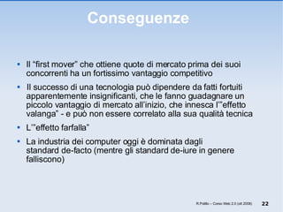 Conseguenze  Il “first mover” che ottiene quote di mercato prima dei suoi concorrenti ha un fortissimo vantaggio competitivo  Il successo di una tecnologia può dipendere da fatti fortuiti apparentemente insignificanti, che le fanno guadagnare un piccolo vantaggio di mercato all’inizio, che innesca l’”effetto valanga” - e può non essere correlato alla sua qualità tecnica L’”effetto farfalla” La industria dei computer oggi è dominata dagli standard de-facto (mentre gli standard de-iure in genere falliscono) R.Polillo – Corso Web 2.0 (ott 2008) 