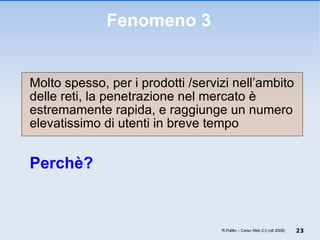 Fenomeno 3 Molto spesso, per i prodotti /servizi nell’ambito delle reti, la penetrazione nel mercato è estremamente rapida, e raggiunge un numero elevatissimo di utenti in breve tempo Perchè? R.Polillo – Corso Web 2.0 (ott 2008) 