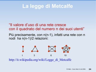 La legge di Metcalfe “ Il valore d’uso di una rete cresce  con il quadrato del numero n dei suoi utenti” Più precisamente, con n(n-1), infatti una rete con n nodi  ha n(n-1)/2 relazioni: http://it.wikipedia.org/wiki/Legge_di_Metcalfe   R.Polillo – Corso Web 2.0 (ott 2008) 1 3 6 10 