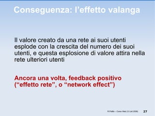 Conseguenza: l’effetto valanga Il valore creato da una rete ai suoi utenti esplode con la crescita del numero dei suoi utenti, e questa esplosione di valore attira nella rete ulteriori utenti Ancora una volta, feedback positivo  (“effetto rete”, o “network effect”) R.Polillo – Corso Web 2.0 (ott 2008) 