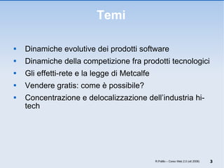 Temi Dinamiche evolutive dei prodotti software Dinamiche della competizione fra prodotti tecnologici Gli effetti-rete e la legge di Metcalfe Vendere gratis: come è possibile? Concentrazione e delocalizzazione dell’industria hi-tech R.Polillo – Corso Web 2.0 (ott 2008) 
