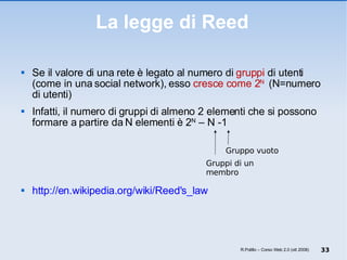 Se il valore di una rete è legato al numero di  gruppi  di utenti (come in una social network), esso  cresce come 2 N  (N=numero di utenti) Infatti, il numero di gruppi di almeno 2 elementi che si possono formare a partire da N elementi è 2 N  – N -1 http://en.wikipedia.org/wiki/Reed's_law La legge di Reed R.Polillo – Corso Web 2.0 (ott 2008) Gruppi di un membro Gruppo vuoto 