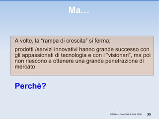 Ma… A volte, la “rampa di crescita” si ferma: prodotti /servizi innovativi hanno grande successo con gli appassionati di tecnologia e con i “visionari”, ma poi non riescono a ottenere una grande penetrazione di mercato  Perchè? R.Polillo – Corso Web 2.0 (ott 2008) 