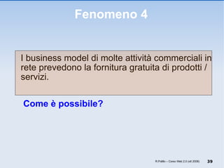 Fenomeno 4 I business model di molte attività commerciali in rete prevedono la fornitura gratuita di prodotti / servizi.   Come è possibile? R.Polillo – Corso Web 2.0 (ott 2008) 