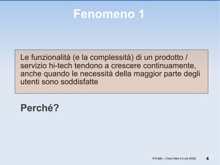 Fenomeno 1 Le funzionalità (e la complessità) di un prodotto / servizio hi-tech tendono a crescere continuamente, anche quando le necessità della maggior parte degli utenti sono soddisfatte Perché? R.Polillo – Corso Web 2.0 (ott 2008) 