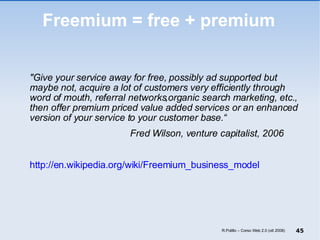 Freemium = free + premium "Give your service away for free, possibly ad supported but maybe not, acquire a lot of customers very efficiently through word of mouth, referral networks,organic search marketing, etc., then offer premium priced value added services or an enhanced version of your service to your customer base.“ Fred Wilson, venture capitalist, 2006 http://en.wikipedia.org/wiki/Freemium_business_model R.Polillo – Corso Web 2.0 (ott 2008) 