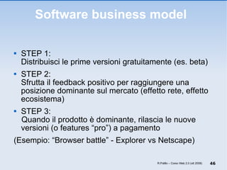 Software business model  STEP 1:  Distribuisci le prime versioni gratuitamente (es. beta) STEP 2:  Sfrutta il feedback positivo per raggiungere una posizione dominante sul mercato (effetto rete, effetto ecosistema) STEP 3:  Quando il prodotto è dominante, rilascia le nuove versioni (o features “pro”) a pagamento (Esempio: “Browser battle” - Explorer vs Netscape) R.Polillo – Corso Web 2.0 (ott 2008) 