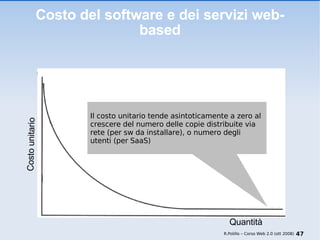 Costo del software e dei servizi web-based Il costo unitario tende asintoticamente a zero al crescere del numero delle copie distribuite via rete (per sw da installare), o numero degli utenti (per SaaS) R.Polillo – Corso Web 2.0 (ott 2008) Costo unitario Quantità 