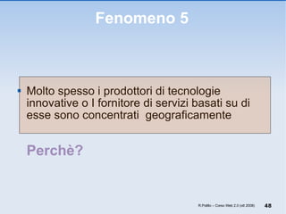 Fenomeno 5 Molto spesso i prodottori di tecnologie innovative o I fornitore di servizi basati su di esse sono concentrati  geograficamente Perchè? R.Polillo – Corso Web 2.0 (ott 2008) 