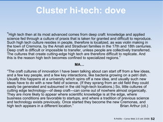 Cluster hi-tech: dove “ High tech then at its most advanced comes from deep craft: knowledge and applied science fed through a culture of praxis that is taken for granted and difficult to reproduce. Such high tech culture resides in people, therefore is localized, as was violin making in the town of Cremona, by the Amati and Stradivari families in the 17th and 18th centuries. Deep craft is difficult or impossible to transfer, unless people are collectively transferred. The cultures that create cutting-edge high tech are therefore difficult to replicate. And this is the reason high tech becomes confined to specialized  regions.” MA… “ The craft cultures of innovation I have been talking about can start off from a few ideas, and a few key people, and a few key interactions, like bacteria growing on a petri dish. Usually this happens at a university which spins off a new idea, and usually such new ideas have to do with a new field of science. (If they sprang from an old field they could easily be generated and subsumed in the old high-tech locations.) So, little cultures of cutting edge technology—of deep craft—can come out of nowhere almost organically. They are more likely to appear where scientific knowledge is at the edge, where business conditions are favorable to startups, and where a tradition of previous science and technology exists previously. Once started they become the new Cremonas, and high tech appears in a different  location.”  Brian Arthur (cit.) R.Polillo – Corso Web 2.0 (ott 2008) 