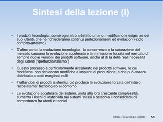 Sintesi della lezione (I) I prodotti tecnologici, come ogni altro artefatto umano, modificano le esigenze dei suoi utenti, che ne richiederanno continui perfezionamenti ed evoluzioni (ciclo compito-artefatto) D’altro canto, la evoluzione tecnologica, la concorrenza e la saturazione del mercato causano la evoluzione accelerata e la immissione forzata sul mercato di sempre nuove versioni dei prodotti software, anche al di là delle reali necessità degli utenti (“iperfunzionalismo”) Questo processo è particolarmente accelerato nei prodotti software, le cui modifiche  non richiedono modifiche a impianti di produzione, e che può essere distribuito a costi marginali nulli Trattandosi di prodotti sistemici, ciò produce la evoluzione forzata dell’intero “ecosistema” tecnologico al contorno La evoluzione accelerata dei sistemi, unita alla loro crescente complessità, aumenta i rischi di instabilità nei sistemi stessi e ostacola il consolidarsi di competenze fra utenti e tecnici R.Polillo – Corso Web 2.0 (ott 2008) 