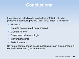 Conclusione L’ecosistema hi-tech è dominato dagli effetti di rete, che producono feedback positivo (“rich gets richer”) a tutti i livelli: Monopoli Crescita accelerata di nuovi mercati Clusters hi-tech Evoluzione della tecnologia Iperfunzionalismo Bolle finanziarie Se non si comprendono questi meccanismi, non si comprende la evoluzione del web (passata e futura)  R.Polillo – Corso Web 2.0 (ott 2008) 